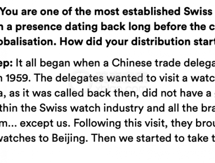 问：你们是中国最知名的瑞士手表品牌之一，早在改开前就存在了，这一切是如何开始的？
答：一切的开端发生在1959年中国经济代表团对瑞士的访问，他们想要参观一家制表公司。但是瑞士制表业不喜欢他们，几乎所有品牌都拒绝了他们...除了我们。随着这次参观，他们带了一些我们的手表回去，随后，我们收到了他们最早的订单。